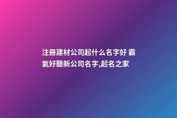 注冊建材公司起什么名字好 霸氣好聽新公司名字,起名之家